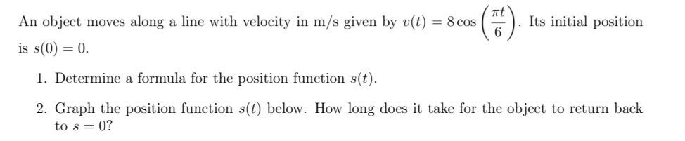 nt
= 8 cos
6
An object moves along a line with velocity in m/s given by v(t)
Its initial position
is s(0) = 0.
1. Determine a formula for the position function s(t).
2. Graph the position function s(t) below. How long does it take for the object to return back
to s = 0?
