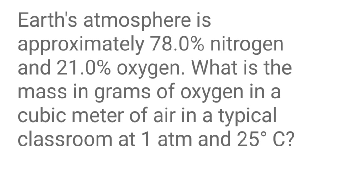 Earth's atmosphere is
approximately 78.0% nitrogen
and 21.0% oxygen. What is the
mass in grams of oxygen in a
cubic meter of air in a typical
classroom at 1 atm and 25° C?
