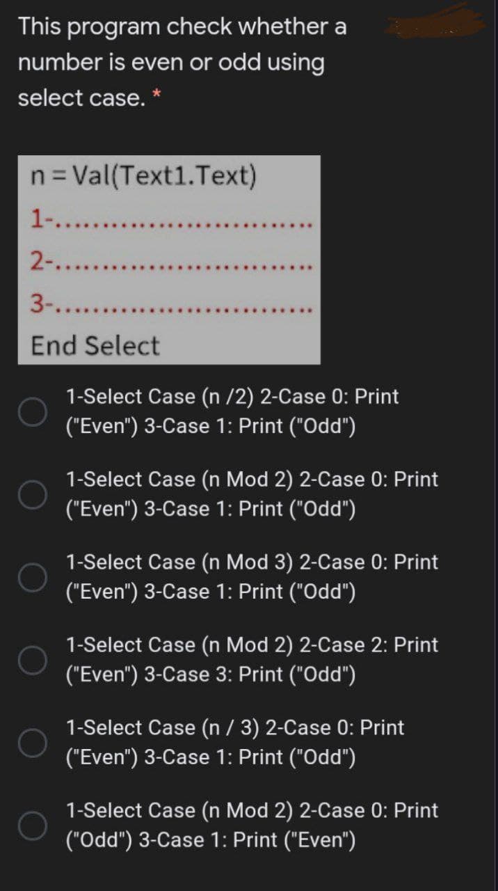 This program check whether a
number is even or odd using
select case. *
n= Val(Text1.Text)
1....
2-....
3-...
End Select
1-Select Case (n /2) 2-Case 0: Print
("Even") 3-Case 1: Print ("Odd")
1-Select Case (n Mod 2) 2-Case 0: Print
("Even") 3-Case 1: Print ("Odd")
1-Select Case (n Mod 3) 2-Case 0: Print
("Even") 3-Case 1: Print ("Odd")
1-Select Case (n Mod 2) 2-Case 2: Print
("Even") 3-Case 3: Print ("Odd")
1-Select Case (n / 3) 2-Case 0: Print
("Even") 3-Case 1: Print ("Odd")
1-Select Case (n Mod 2) 2-Case 0: Print
("Odd") 3-Case 1: Print ("Even")
