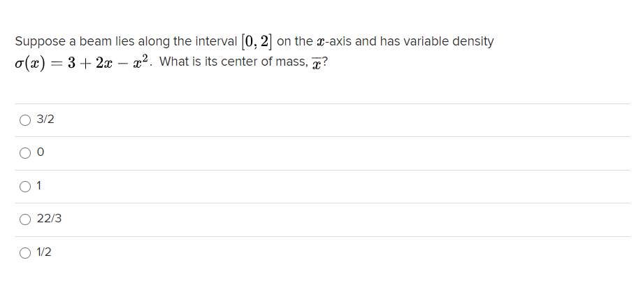 Suppose a beam lies along the interval [0, 2] on the x-axis and has variable density
o(x) = 3 + 2x – x2. What is its center of mass, 7?
3/2
1
22/3
1/2
