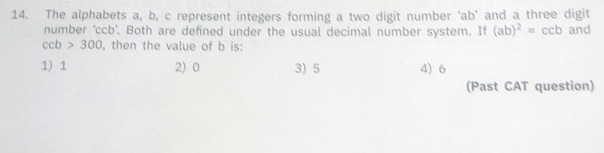 The alphabets a, b, c represent integers forming a two digit number 'ab' and a three digit
number 'ccb'. Both are defined under the usual decimal number system. If (ab) = ccb and
ccb > 300, then the value of b is:
14.
1) 1
2) 0
3) 5
4) 6
(Past CAT question)
