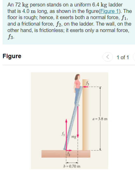 An 72 kg person stands on a uniform 6.4 kg ladder
that is 4.0 m long, as shown in the figure(Figure 1). The
floor is rough; hence, it exerts both a normal force, f1,
and a frictional force, f2, on the ladder. The wall, on the
other hand, is frictionless; it exerts only a normal force,
f3.
Figure
<
1 of 1
h
mg
1/₂
b=0.70 m
a = 3.8 m
