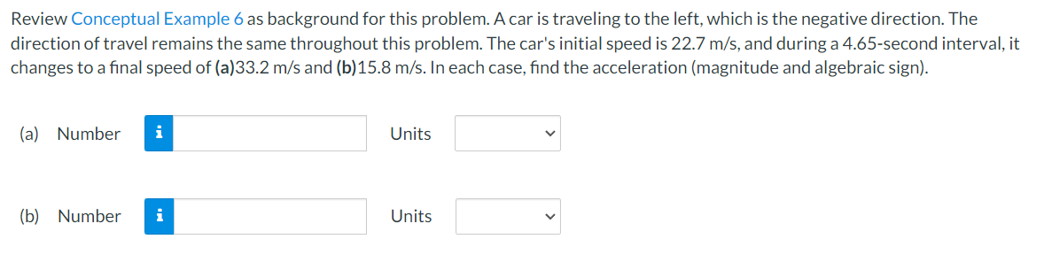Review Conceptual Example 6 as background for this problem. A car is traveling to the left, which is the negative direction. The
direction of travel remains the same throughout this problem. The car's initial speed is 22.7 m/s, and during a 4.65-second interval, it
changes to a final speed of (a)33.2 m/s and (b) 15.8 m/s. In each case, find the acceleration (magnitude and algebraic sign).
(a) Number i
(b) Number
i
Units
Units