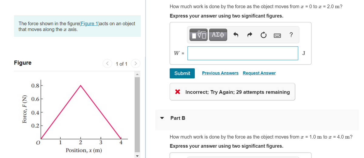 How much work is done by the force as the object moves from x = 0 to x = 2.0 m?
Express your answer using two significant figures.
The force shown in the figure(Figure 1)acts on an object
that moves along the x axis.
W =
J
Figure
1 of 1
Submit
Previous Answers Request Answer
0.8
X Incorrect; Try Again; 29 attempts remaining
Z 0.6F
0.4F
Part B
0.2-
How much work is done by the force as the object moves from x = 1.0 m to x = 4.0 m?
2
4
Express your answer using two significant figures.
Position, x (m)
Force, F (N)
