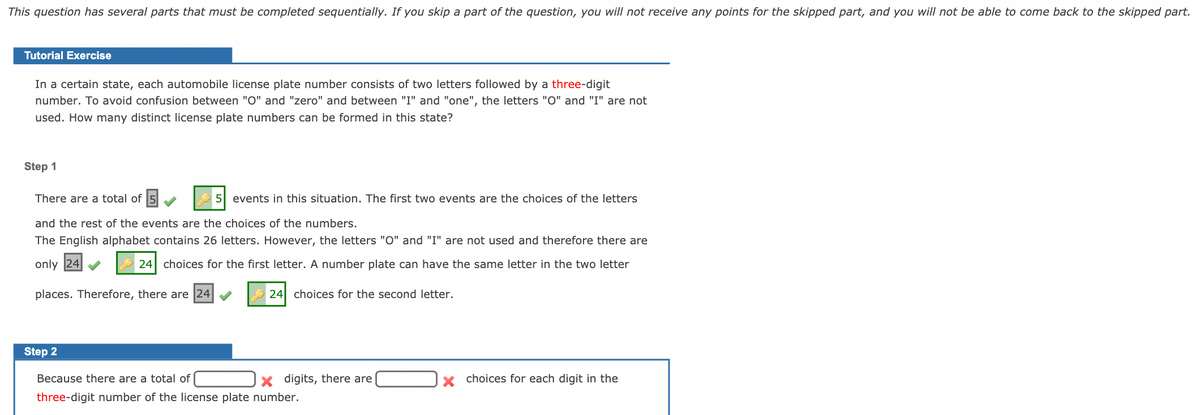 This question has several parts that must be completed sequentially. If you skip a part of the question, you will not receive any points for the skipped part, and you will not be able to come back to the skipped part.
Tutorial Exercise
In a certain state, each automobile license plate number consists of two letters followed by a three-digit
number. To avoid confusion between "O" and "zero" and between "I" and "one", the letters "O" and "I" are not
used. How many distinct license plate numbers can be formed in this state?
Step 1
There are a total of 5
5 events in this situation. The first two events are the choices of the letters
and the rest of the events are the choices of the numbers.
The English alphabet contains 26 letters. However, the letters "O" and "I" are not used and therefore there are
only 24
24 choices for the first letter. A number plate can have the same letter in the two letter
places. Therefore, there are 24
A 24 choices for the second letter.
Step 2
Because there are a total of
x digits, there are
x choices for each digit in the
three-digit number of the license plate number.
