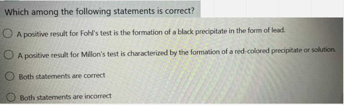 Which among the following statements is correct?
O A positive result for Fohl's test is the formation of a black precipitate in the form of lead.
O A positive result for Millon's test is characterized by the formation of a red-colored precipitate or solution.
O Both statements are correct
Both statements are incorrect
