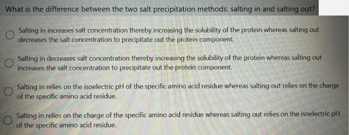 What is the difference between the two salt precipitation methods: salting in and salting out?
Salting in increases salt concentration thereby increasing the solubility of the protein whereas salting out
decreases the salt concentration to precipitate out the protein component.
Salting in decreases salt concentration thereby increasing the solubility of the protein whereas salting out
increases the salt concentration to precipitate out the protein component.
Salting in relies on the isoelectric pH of the specific amino acid residue whereas salting out relies on the charge
of the specific amino acid residue.
Salting in relies on the charge of the specific amino acid residue whereas salting out relies on the isoelectric pH
of the specific amino acid residue.

