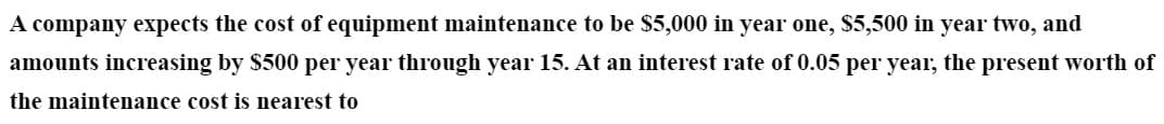 A company expects the cost of equipment maintenance to be $5,000 in year one, $5,500 in year two, and
amounts increasing by $500 per year through year 15. At an interest rate of 0.05 per year, the present worth of
the maintenance cost is nearest to
