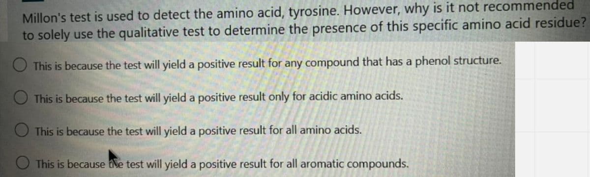 Millon's test is used to detect the amino acid, tyrosine. However, why is it not recommended
to solely use the qualitative test to determine the presence of this specific amino acid residue?
O This is because the test will yield a positive result for any compound that has a phenol structure.
O This is because the test will yield a positive result only for acidic amino acids.
O This is because the test will yield a positive result for all amino acids.
O This is because the test will yield a positive result for all aromatic compounds.

