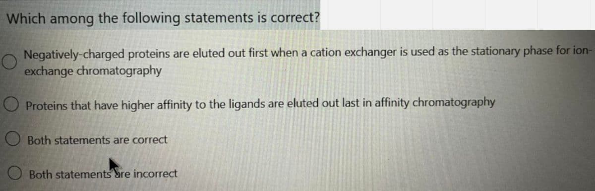 Which among the following statements is correct?
Negatively-charged proteins are eluted out first when a cation exchanger is used as the stationary phase for ion-
exchange chromatography
O Proteins that have higher affinity to the ligands are eluted out last in affinity chromatography
O Both statements are correct
O Both statements bre incorrect
