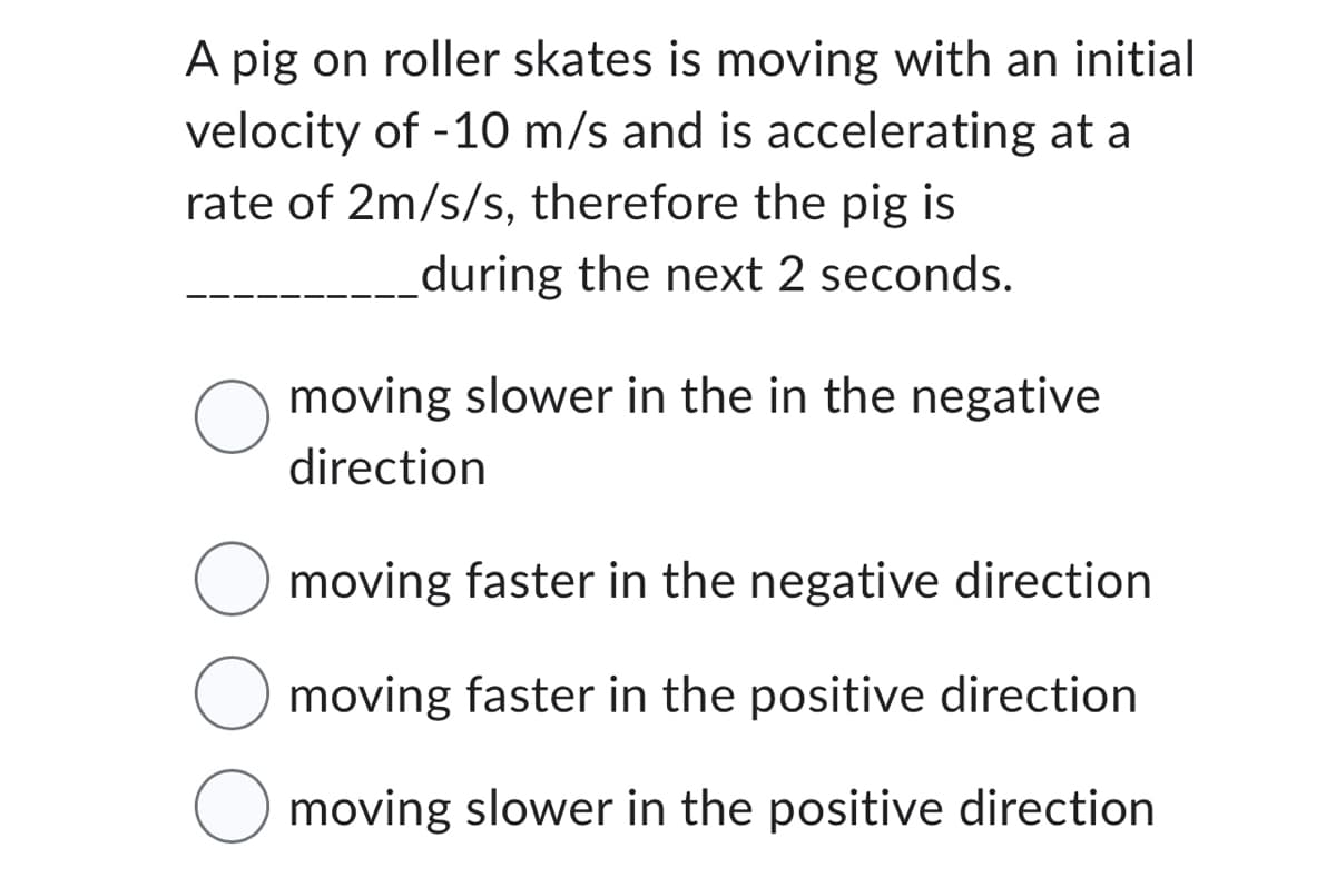 A pig on roller skates is moving with an initial
velocity of -10 m/s and is accelerating at a
rate of 2m/s/s, therefore the pig is
during the next 2 seconds.
O
moving slower in the in the negative
direction
O moving faster in the negative direction
moving faster in the positive direction
moving slower in the positive direction