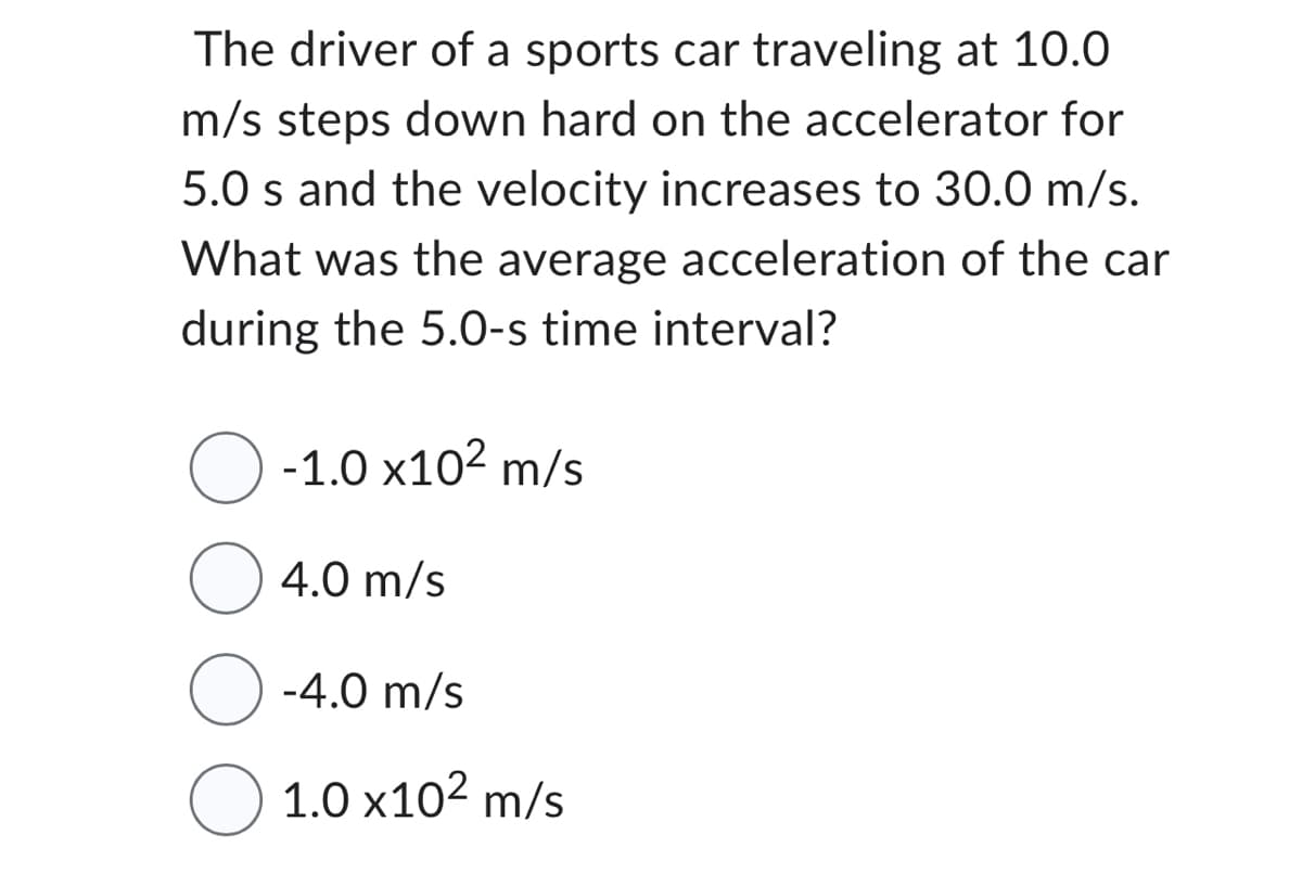 The driver of a sports car traveling at 10.0
m/s steps down hard on the accelerator for
5.0 s and the velocity increases to 30.0 m/s.
What was the average acceleration of the car
during the 5.0-s time interval?
O -1.0 x10² m/s
4.0 m/s
-4.0 m/s
○ 1.0 x10² m/s