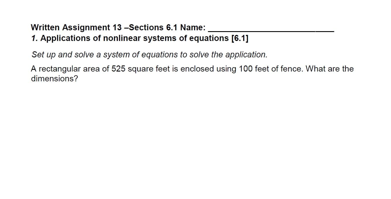 Written Assignment 13 -Sections 6.1 Name:
1. Applications of nonlinear systems of equations [6.1]
Set up and solve a system of equations to solve the application.
A rectangular area of 525 square feet is enclosed using 100 feet of fence. What are the
dimensions?
