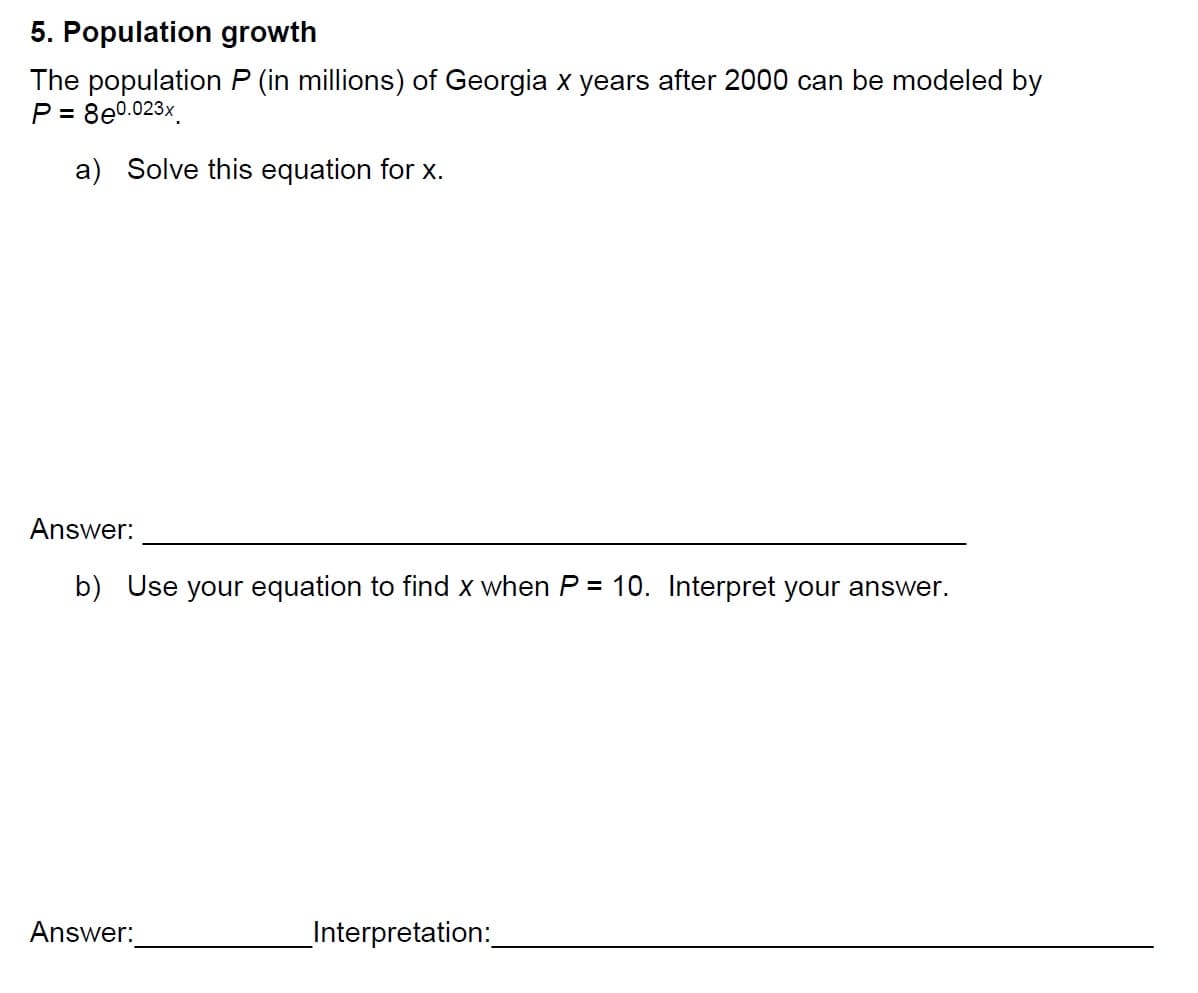 5. Population growth
The population P (in millions) of Georgia x years after 2000 can be modeled by
P = 8e0 023x
8e0.023x
a Solve this equation for x
Answer:
b) Use your equation to find x when P 10. Interpret your answer.
Answer
Interpretation
