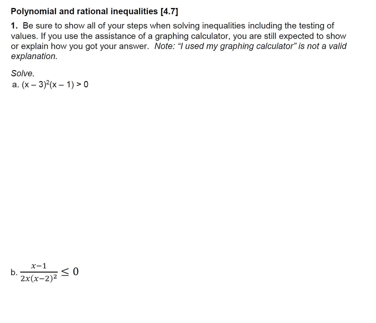 Polynomial and rational inequalities [4.7]
1. Be sure to show all of your steps when solving inequalities including the testing of
values. If you use the assistance of a graphing calculator, you are still expected to show
or explain how you got your answer. Note: "lused my graphing calculator" is not a valid
explanation
Solve.
a. (x - 3)(x )> 0
x-1
2x(x-2)2
