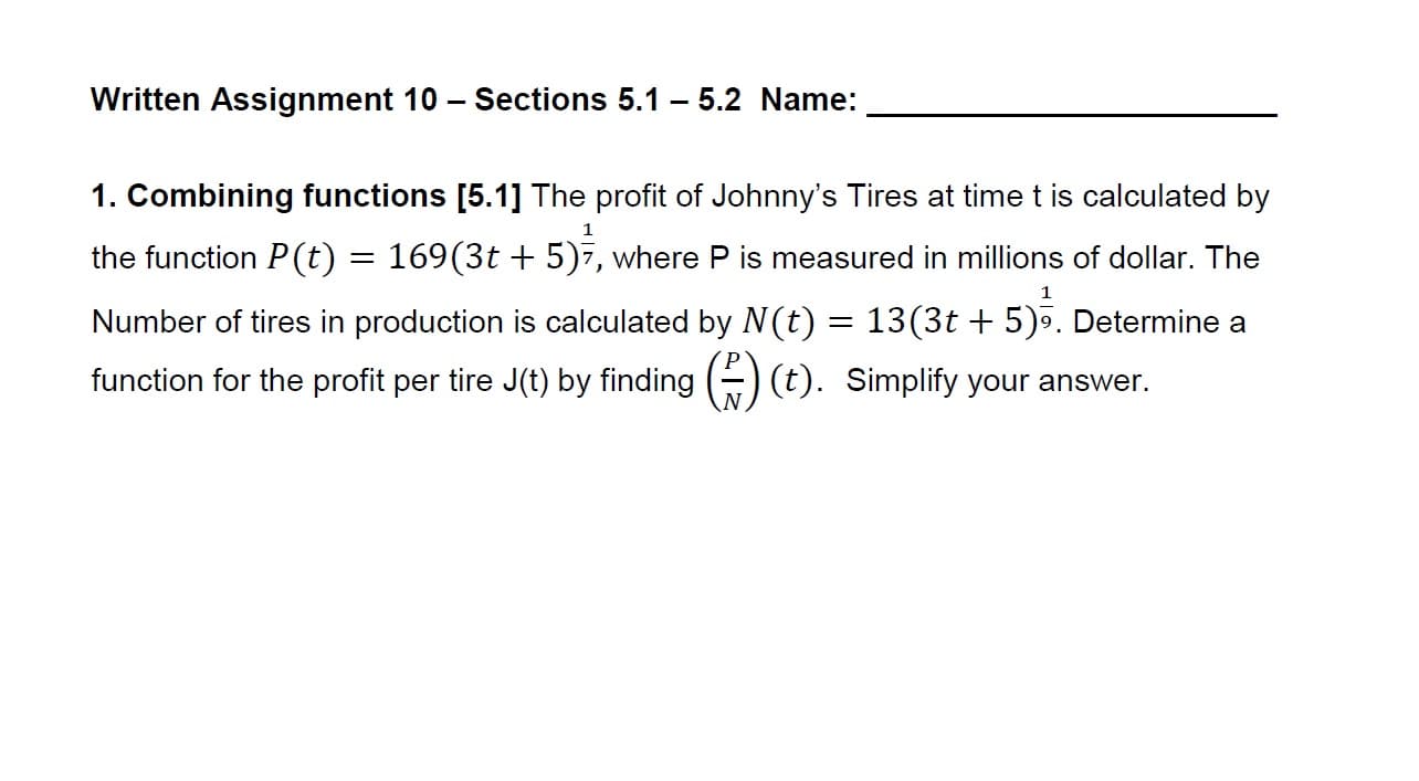 Written Assignment 10 - Sections 5.1 - 5.2 Name:
1. Combining functions [5.1] The profit of Johnny's Tires at time t is calculated by
the function P(t) 169(3t + 5)7, where P is measured in millions of dollar. The
Number of tires in production is calculated by N(t) 13(3t 5). Determine a
function for the profit per tire J(t) by fnding )(t) Simplify your answer.
1
1
