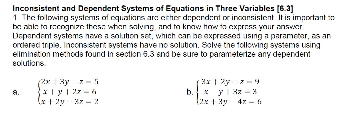 Inconsistent and Dependent Systems of Equations in Three Variables [6.3]
1. The following systems of equations are either dependent or inconsistent. It is important to
be able to recognize these when solving, and to know how to express your answer
Dependent systems have a solution set, which can be expressed using a parameter, as an
ordered triple. Inconsistent systems have no solution. Solve the following systems using
elimination methods found in section 6.3 and be sure to parameterize any dependent
solutions.
2x 3y - z 5
a.
2x +3y - 4z-6
