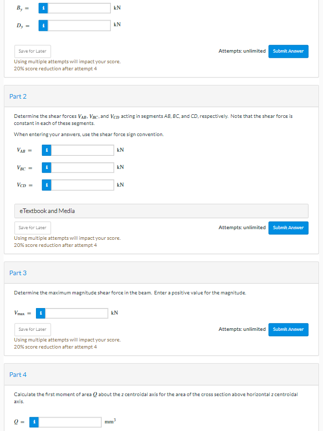 В, -
kN
Dy =
kN
Attempts: unlimited Submit Answer
Save for Later
Using multiple attempts will impact your score.
20% score reduction after attempt 4
Part 2
Determine the shear forces VAR. VBC. and Vcn acting in segments AB, BC, and CD, respectively. Note that the shear force is
constant in each of these segments.
When entering your answers, use the shear force sign convention.
VAB =
kN
VBC =
kN
VcD =
kN
eTextbook and Media
Save for Later
Attempts: unlimited
Submit Answer
Using multiple attempts will impact your score.
20% score reduction after attempt 4
Part 3
Determine the maximum magnitude shear force in the beam. Enter a positive value for the magnitude.
Vmax =
kN
Save for Later
Attempts: unlimited Submit Answer
Using multiple attempts will impact your score.
20% score reduction after attempt 4
Part 4
Calculate the first moment of area Q about the z centroidal axis for the area of the cross section above horizontal z centroidal
axis.
mm
