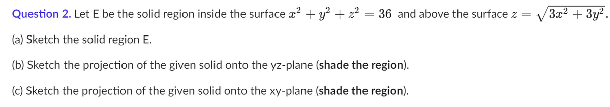 Question 2. Let E be the solid region inside the surface x² + y² + ² = 36 and above the surface z =
(a) Sketch the solid region E.
(b) Sketch the projection of the given solid onto the yz-plane (shade the region).
(c) Sketch the projection of the given solid onto the xy-plane (shade the region).
3x² + 3y².