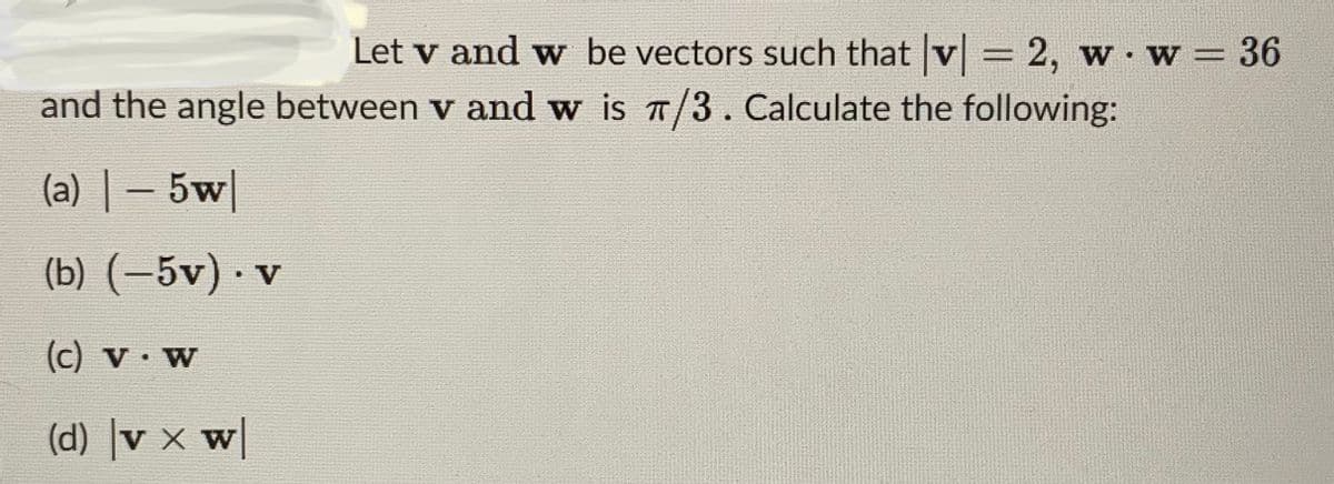 Let v and w be vectors such that |v| = 2, w. w = 36
and the angle between v and w is π/3. Calculate the following:
(a) - 5w|
(b) (-5v). v
(c) V. W
(d) v x w