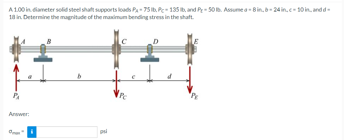 A 1.00 in. diameter solid steel shaft supports loads PA = 75 Ib, Pc = 135 lb, and PE = 50 Ib. Assume a = 8 in., b = 24 in., c = 10 in., and d =
18 in. Determine the magnitude of the maximum bending stress in the shaft.
D
E
C
В
a
PE
PC
PA
Answer:
psi
i
Ởmax
