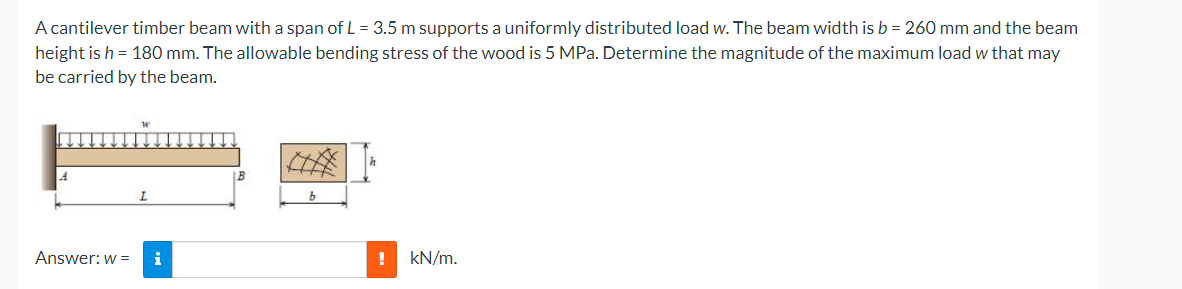 A cantilever timber beam with a span of L = 3.5 m supports a uniformly distributed load w. The beam width is b = 260 mm and the beam
height is h = 180 mm. The allowable bending stress of the wood is 5 MPa. Determine the magnitude of the maximum load w that may
be carried by the beam.
Answer: w =
i
!
kN/m.
