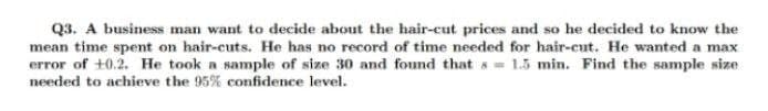 Q3. A business man want to decide about the hair-cut prices and so he decided to know the
mean time spet on hair-cuts. He has no record of time needed for hair-cut. He wanted a max
error of +0.2. He took a sample of size 30 and found that s= 1.5 min. Find the sample size
needed to achieve the 95% confidence level.
