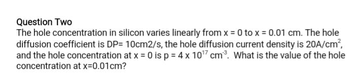 Question Two
The hole concentration in silicon varies linearly from x = 0 to x = 0.01 cm. The hole
diffusion coefficient is DP= 10cm2/s, the hole diffusion current density is 20A/cm?,
and the hole concentration at x = 0 is p = 4 x 107 cm°. What is the value of the hole
concentration at x=0.01cm?
