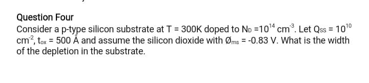 Question Four
Consider a p-type silicon substrate at T = 300K doped to No =104 cm³. Let Qss = 1010
cm?, tox = 500 Å and assume the silicon dioxide with Øms = -0.83 V. What is the width
of the depletion in the substrate.
