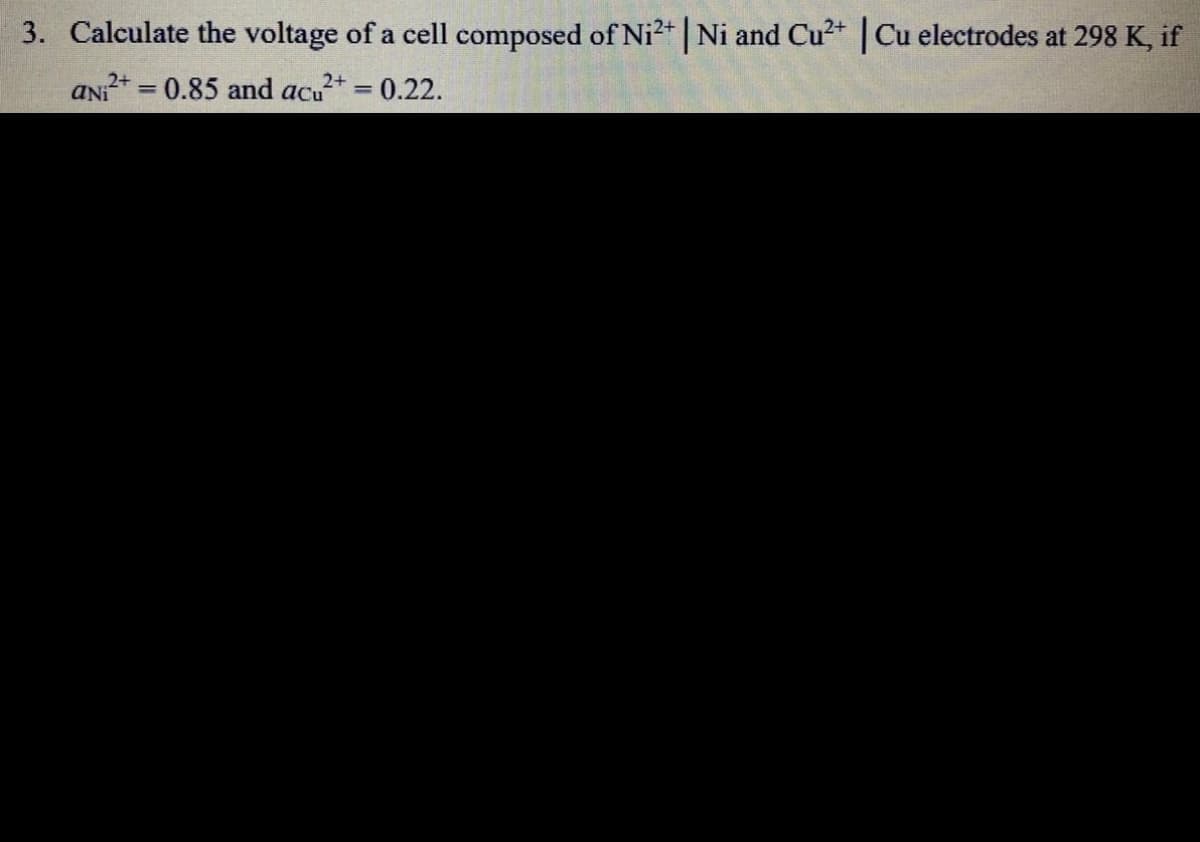 3. Calculate the voltage of a cell composed of Ni2+ | Ni and Cu2+ | Cu electrodes at 298 K, if
ANI* = 0.85 and acu+ = 0.22.
