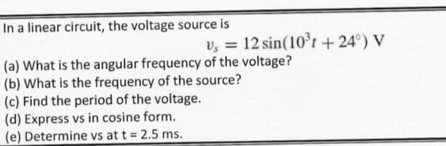 In a linear circuit, the voltage source is
v, = 12 sin(10t +24°) V
(a) What is the angular frequency of the voltage?
(b) What is the frequency of the source?
(c) Find the period of the voltage.
(d) Express vs in cosine form.
(e) Determine vs at t 2.5 ms.
