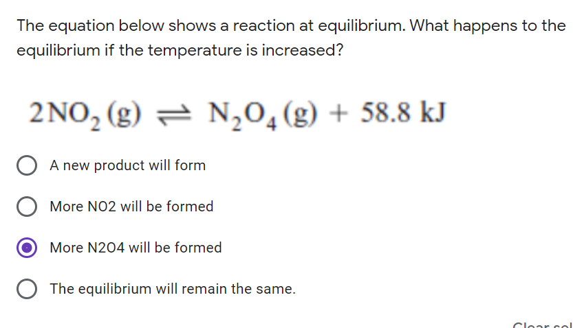 The equation below shows a reaction at equilibrium. What happens to the
equilibrium if the temperature is increased?
2 NO, (g) = N,0,(g) + 58.8 kJ
A new product will form
More NO2 will be formed
More N204 will be formed
The equilibrium will remain the same.
Clear sel
