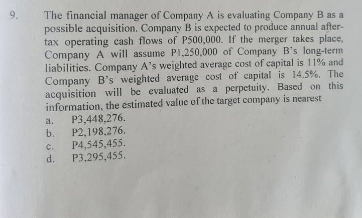 The financial manager of Company A is evaluating Company B as a
possible acquisition. Company B is expected to produce annual after-
tax operating cash flows of P500,000. If the merger takes place,
Company A will assume P1,250,000 of Company B's long-term
liabilities. Company A's weighted average cost of capital is 11% and
Company B's weighted average cost of capital is 14.5%. The
acquisition will be evaluated as a perpetuity. Based on this
information, the estimated value of the target company is nearest
P3,448,276.
P2,198,276.
P4,545,455.
d.
9.
a.
b.
C.
P3,295,455.
