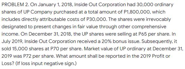 PROBLEM 2. On January 1, 2018, Inside Out Corporation had 30,000 ordinary
shares of UP Company purchased at a total amount of P1,800,000, which
includes directly attributable costs of P30,000. The shares were irrevocably
designated to present changes in fair value through other comprehensive
income. On December 31, 2018, the UP shares were selling at P65 per share. In
July 2019, Inside Out Corporation received a 20% bonus issue. Subsequently, it
sold 15,000 shares at P70 per share. Market value of UP ordinary at December 31,
2019 was P72 per share. What amount shall be reported in the 2019 Profit or
Loss? (If loss input negative sign.)
