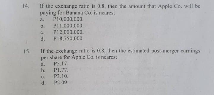 14.
If the exchange ratio is 0.8, then the amount that Apple Co. will be
paying for Banana Co. is nearest
P10,000,000.
b.
a.
P11,000,000.
P12,000,000.
d.
с.
P18,750,000.
If the exchange ratio is 0.8, then the estimated post-merger earnings
per share for Apple Co. is nearest
P5.17.
15.
a.
b.
P1.77.
c.
Р3.10.
d.
P2.09.
