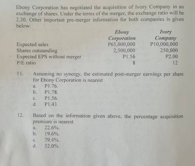 Ebony Corporation has negotiated the acquisition of Ivory Company in an
exchange of shares. Under the terms of the merger, the exchange ratio will be
2.30. Other important pre-merger information for both companies is given
below:
Expected sales
Shares outstanding
Expected EPS without merger
P/E ratio
Ebony
Corporation
P65,000,000
2,500,000
Ivory
Сompany
P10,000,000
250,000
P2.00
P1.56
12
11.
Assuming no synergy, the estimated post-merger earnings per share
for Ebony Corporation is nearest
P1.76.
a.
b.
P1.78.
с.
PI.56.
d.
P1.43.
12. Based on the information given above, the percentage acquisition
premium is nearest
22.6%.
b.
a.
19.6%.
79.4%.
d.
52.0%.
c.
