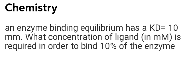 Chemistry
an enzyme binding equilibrium has a KD= 10
mm. What concentration of ligand (in mM) is
required in order to bind 10% of the enzyme
