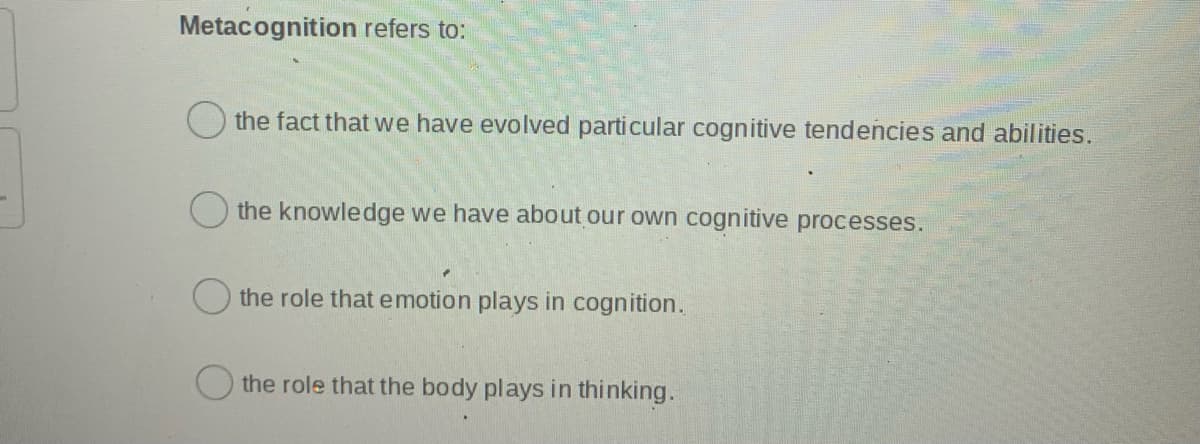 Metacognition refers to:
the fact that we have evolved particular cognitive tendencies and abilities.
the knowledge we have about our own cognitive processes.
the role that emotion plays in cognition.
the role that the body plays in thinking.
