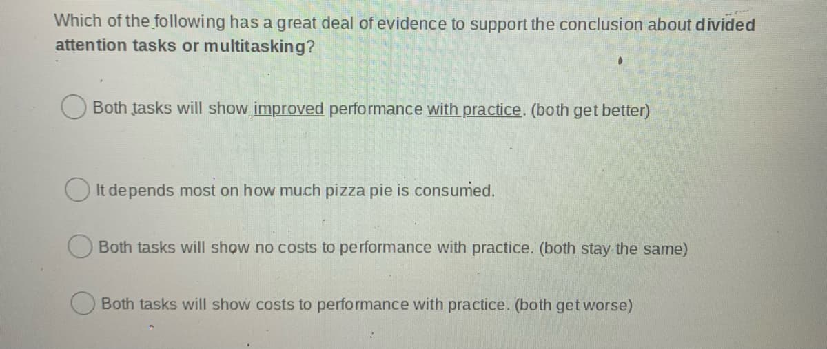 Which of the following has a great deal of evidence to support the conclusion about divided
attention tasks or multitasking?
O Both tasks will show improved performance with practice. (both get better)
O It de pends most on how much pizza pie is consumed.
Both tasks will show no costs to performance with practice. (both stay the same)
Both tasks will show costs to performance with practice. (both get worse)
