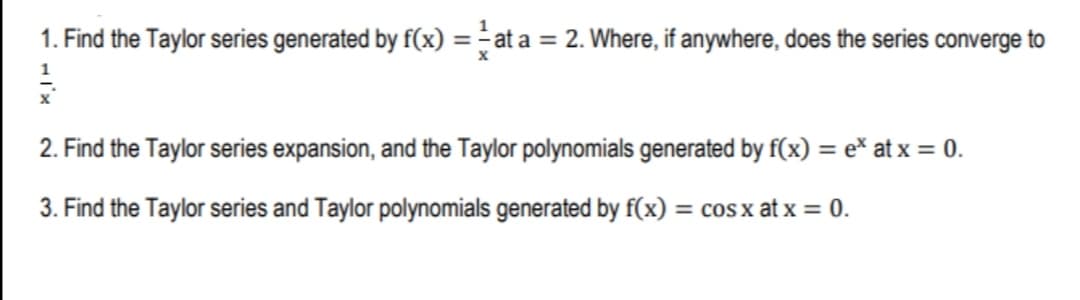 1. Find the Taylor series generated by f(x) = - at a = 2. Where, if anywhere, does the series converge to
2. Find the Taylor series expansion, and the Taylor polynomials generated by f(x) = e* at x = 0.
3. Find the Taylor series and Taylor polynomials generated by f(x) = cos x at x = 0.
%3D
