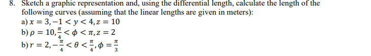 Sketch a graphic representation and, using the differential length, calculate the length of the
following curves (assuming that the linear lengths are given in meters):
a) x = 3,–1< y < 4,z = 10
b) ρ = 10,7 <φ < π,z = 2
b)r = 2, – ; < 0 < ÷,¢ =
4
