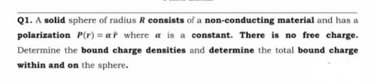 Q1. A solid sphere of radius R consists of a non-conducting material and has a
polarization P(r) = af where a is a constant. There is no free charge.
Determine the bound charge densities and determine the total bound charge
within and on the sphere.
