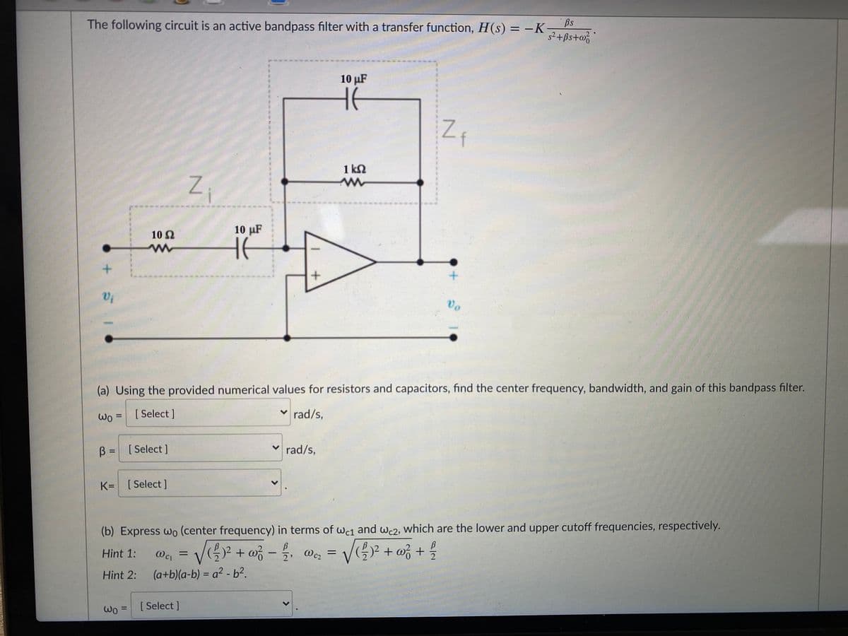 The following circuit is an active bandpass filter with a transfer function, H(s) = -K
s²+ßs+w%
10 µF
1 kN
10 µF
10 2
Vi
vo
(a) Using the provided numerical values for resistors and capacitors, find the center frequency, bandwidth, and gain of this bandpass filter.
[ Select ]
v rad/s,
Wo =
%3D
B =
[ Select ]
v rad/s,
%3D
K= [Select ]
(b) Express wo (center frequency) in terms of wc1 and wc2, Wwhich are the lower and upper cutoff frequencies, respectively.
+ wz + %
12
+ w -
Wc2
2'
%3D
Hint 1:
Wci
%3D
(a+b)(a-b) = a² - b?.
%3D
Hint 2:
[1
[ Select ]
Wo =
%3D
