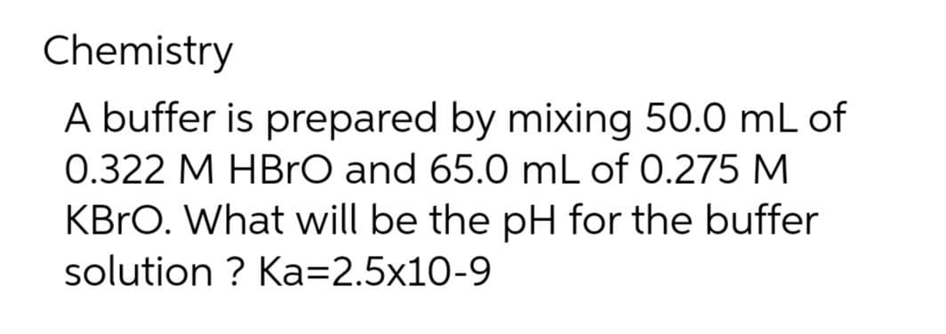 Chemistry
A buffer is prepared by mixing 50.0 mL of
0.322 M HBrO and 65.0 mL of 0.275 M
KBRO. What will be the pH for the buffer
solution ? Ka=2.5x10-9
