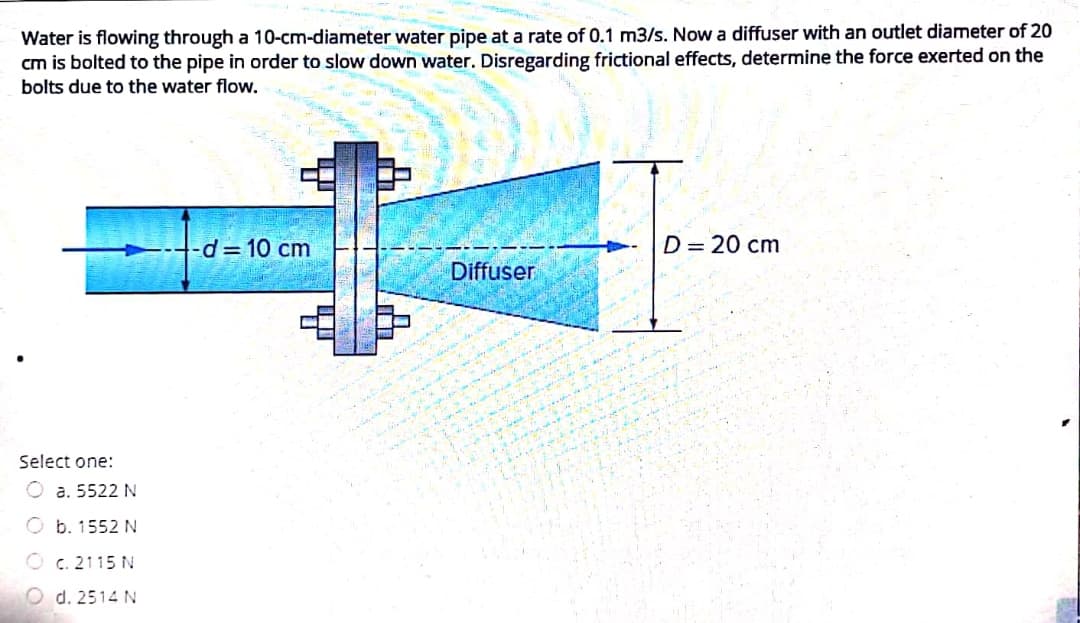 Water is flowing through a 10-cm-diameter water pipe at a rate of 0.1 m3/s. Now a diffuser with an outlet diameter of 20
cm is bolted to the pipe in order to slow down water. Disregarding frictional effects, determine the force exerted on the
bolts due to the water flow.
d= 10 cm
D= 20 cm
Diffuser
Select one:
O a. 5522 N
O b. 1552 N
O c. 2115 N
d. 2514 N

