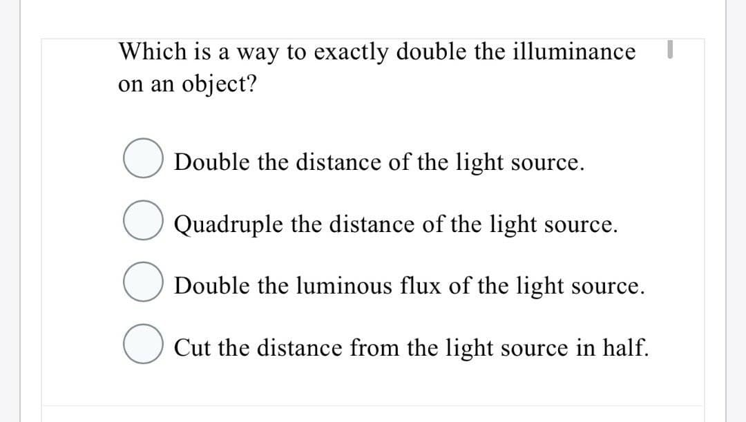 Which is a way to exactly double the illuminance
on an object?
Double the distance of the light source.
Quadruple the distance of the light source.
Double the luminous flux of the light source.
Cut the distance from the light source in half.
