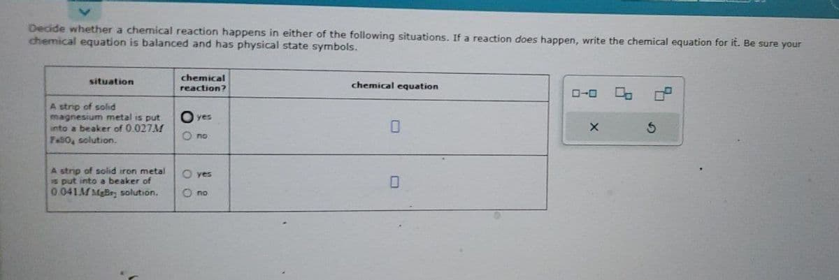 Decide whether a chemical reaction happens in either of the following situations. If a reaction does happen, write the chemical equation for it. Be sure your
chemical equation is balanced and has physical state symbols.
situation
A strip of solid
magnesium metal is put
into a beaker of 0.027M
FeSO, solution.
A strip of solid iron metal
is put into a beaker of
0.041M MgBry solution.
chemical
reaction?
yes
O no
O yes
Ono
chemical equation
0
X
0.
S