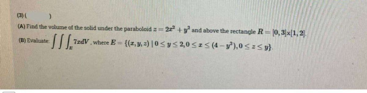 (3) (
)
(A) Find the volume of the solid under the paraboloid z = 2x² + y² and above the rectangle R= [0,3]x[1,2].
ISS=
7rdV, where E= {(x, y, z) |0 ≤ y ≤ 2,0 ≤ x ≤ (4- y²), 0≤z≤y}.
(B) Evaluate: