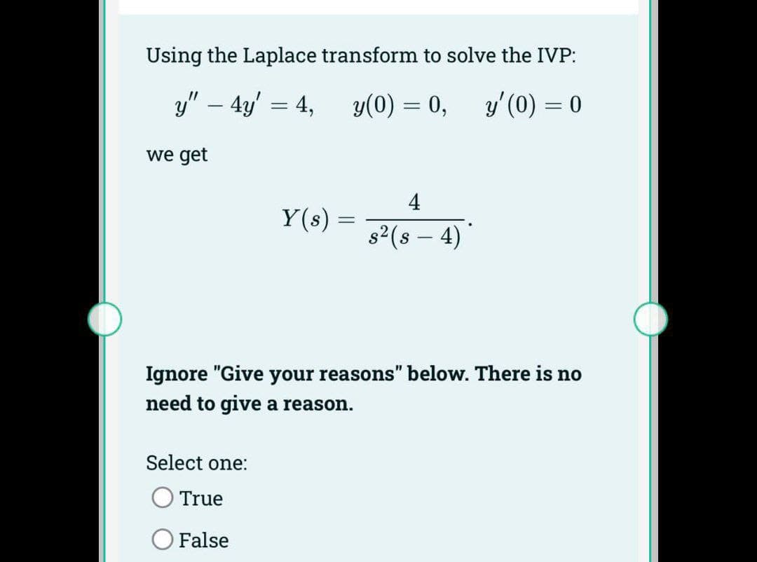 Using the Laplace transform to solve the IVP:
y" - 4y = 4,
y(0) = 0,
y' (0) = 0
we get
Y(s) =
Select one:
True
False
4
s² (s — 4)*
-
Ignore "Give your reasons" below. There is no
need to give a reason.