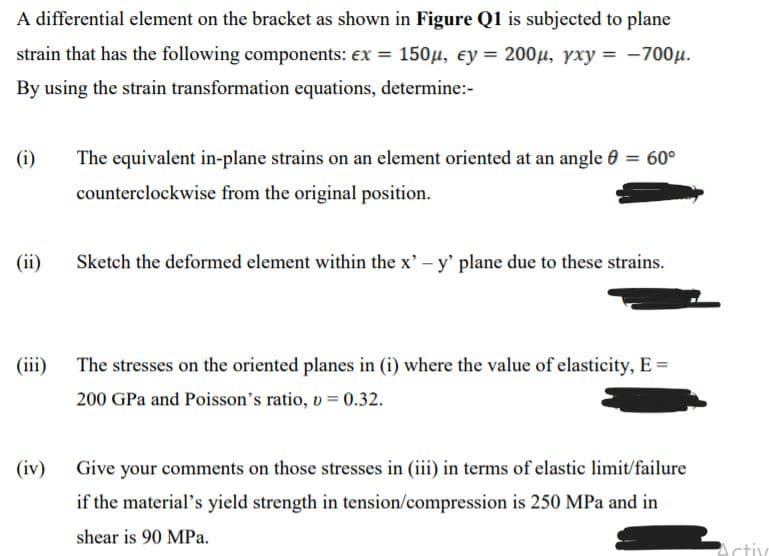 A differential element on the bracket as shown in Figure Q1 is subjected to plane
strain that has the following components: ex = 150µ, ey = 200µ, yxy = -700µ.
By using the strain transformation equations, determine:-
(i)
The equivalent in-plane strains on an element oriented at an angle 0 = 60°
counterclockwise from the original position.
(ii)
Sketch the deformed element within the x' - y' plane due to these strains.
(iii) The stresses on the oriented planes in (i) where the value of elasticity, E =
200 GPa and Poisson's ratio, o = 0.32.
(iv)
Give your comments on those stresses in (iii) in terms of elastic limit/failure
if the material's yield strength in tension/compression is 250 MPa and in
shear is 90 MPa.
Activ
